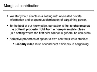 Marginal contribution
 We study both effects in a setting with one-sided private
information and exogenous distribution of bargaining power.
 To the best of our knowledge, our paper is first to characterize
the optimal property right from a non-parametric class
(in a setting where the first best cannot in general be achieved).
 Attractive properties of option-to-own contracts were studied:
 Liability rules raise second-best efficiency in bargaining.
 