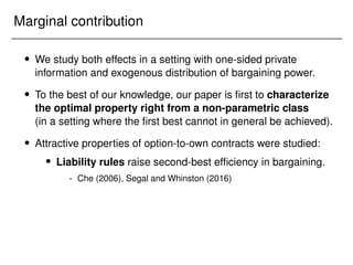 Marginal contribution
 We study both effects in a setting with one-sided private
information and exogenous distribution of bargaining power.
 To the best of our knowledge, our paper is first to characterize
the optimal property right from a non-parametric class
(in a setting where the first best cannot in general be achieved).
 Attractive properties of option-to-own contracts were studied:
 Liability rules raise second-best efficiency in bargaining.
- Che (2006), Segal and Whinston (2016)
 