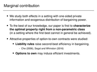 Marginal contribution
 We study both effects in a setting with one-sided private
information and exogenous distribution of bargaining power.
 To the best of our knowledge, our paper is first to characterize
the optimal property right from a non-parametric class
(in a setting where the first best cannot in general be achieved).
 Attractive properties of option-to-own contracts were studied:
 Liability rules raise second-best efficiency in bargaining.
- Che (2006), Segal and Whinston (2016)
 Options to own may induce efficient investments.
 