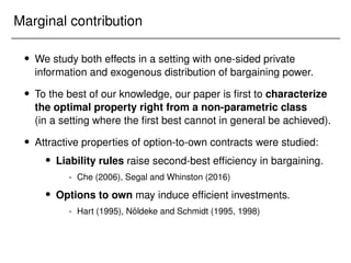 Marginal contribution
 We study both effects in a setting with one-sided private
information and exogenous distribution of bargaining power.
 To the best of our knowledge, our paper is first to characterize
the optimal property right from a non-parametric class
(in a setting where the first best cannot in general be achieved).
 Attractive properties of option-to-own contracts were studied:
 Liability rules raise second-best efficiency in bargaining.
- Che (2006), Segal and Whinston (2016)
 Options to own may induce efficient investments.
- Hart (1995), Nöldeke and Schmidt (1995, 1998)
 