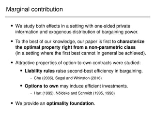 Marginal contribution
 We study both effects in a setting with one-sided private
information and exogenous distribution of bargaining power.
 To the best of our knowledge, our paper is first to characterize
the optimal property right from a non-parametric class
(in a setting where the first best cannot in general be achieved).
 Attractive properties of option-to-own contracts were studied:
 Liability rules raise second-best efficiency in bargaining.
- Che (2006), Segal and Whinston (2016)
 Options to own may induce efficient investments.
- Hart (1995), Nöldeke and Schmidt (1995, 1998)
 We provide an optimality foundation.
 