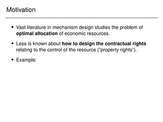 Motivation
 Vast literature in mechanism design studies the problem of
optimal allocation of economic resources.
 Less is known about how to design the contractual rights
relating to the control of the resource (“property rights”).
 Example:
 