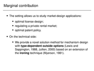 Marginal contribution
 The setting allows us to study market-design applications:
 optimal license design;
 regulating a private rental market;
 optimal patent policy.
 On the technical side:
 We provide a novel solution method for mechanism design
with type-dependent outside options (Lewis and
Sappington, 1988, Jullien, 2000) based on an extension of
the ironing technique (Myerson, 1981).
 