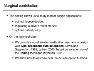 Marginal contribution
 The setting allows us to study market-design applications:
 optimal license design;
 regulating a private rental market;
 optimal patent policy.
 On the technical side:
 We provide a novel solution method for mechanism design
with type-dependent outside options (Lewis and
Sappington, 1988, Jullien, 2000) based on an extension of
the ironing technique (Myerson, 1981).
 We show how to optimize over the outside-option function.
 