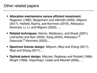 Other related papers
 Allocation mechanisms versus efficient investment:
Rogerson (1992), Bergemann and Välimäki (2002), Milgrom
(2017), Hatfield, Kojima, and Kominers (2019), Akbarpour,
Kominers, Li, Li, and Milgrom (2023), ...
 Related techniques: Kleiner, Moldovanu, and Strack (2021),
Loertscher and Muir (2022), Kang (2023), Akbarpour ®
Dworczak ® Kominers (2023),...
 Spectrum license design: Milgrom, Weyl and Zhang (2017),
Weyl and Zhang (2017), ...
 Optimal patent design: Matutes, Regibeau and Rockett (1996),
Wright (1999), Hopenhayn, Llobet and Mitchell (2006), ...
 