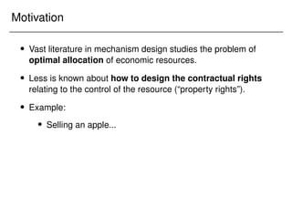 Motivation
 Vast literature in mechanism design studies the problem of
optimal allocation of economic resources.
 Less is known about how to design the contractual rights
relating to the control of the resource (“property rights”).
 Example:
 Selling an apple...
 