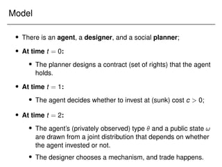 Model
 There is an agent, a designer, and a social planner;
 At time t = 0:
 The planner designs a contract (set of rights) that the agent
holds.
 At time t = 1:
 The agent decides whether to invest at (sunk) cost c  0;
 At time t = 2:
 The agent’s (privately observed) type  and a public state !
are drawn from a joint distribution that depends on whether
the agent invested or not.
 The designer chooses a mechanism, and trade happens.
 