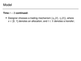 Model
Time t = 2 continued:
 Designer chooses a trading mechanism (x!(); t!()), where
x 2 [0; 1] denotes an allocation, and t 2 R denotes a transfer;
 