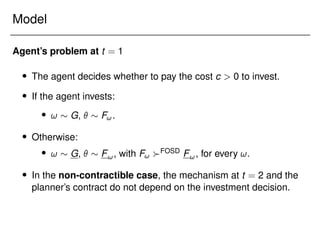 Model
Agent’s problem at t = 1
 The agent decides whether to pay the cost c  0 to invest.
 If the agent invests:
 !  G,   F!.
 Otherwise:
 !  G,   F!, with F! FOSD F!, for every !.
 In the non-contractible case, the mechanism at t = 2 and the
planner’s contract do not depend on the investment decision.
 