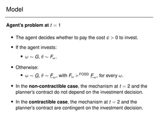 Model
Agent’s problem at t = 1
 The agent decides whether to pay the cost c  0 to invest.
 If the agent invests:
 !  G,   F!.
 Otherwise:
 !  G,   F!, with F! FOSD F!, for every !.
 In the non-contractible case, the mechanism at t = 2 and the
planner’s contract do not depend on the investment decision.
 In the contractible case, the mechanism at t = 2 and the
planner’s contract are contingent on the investment decision.
 