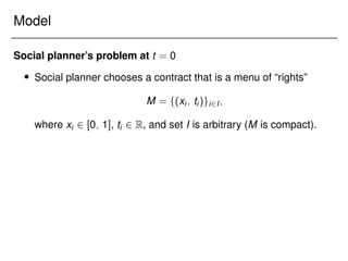 Model
Social planner’s problem at t = 0
 Social planner chooses a contract that is a menu of “rights”
M = f(xi; ti)gi2I;
where xi 2 [0; 1], ti 2 R, and set I is arbitrary (M is compact).
 