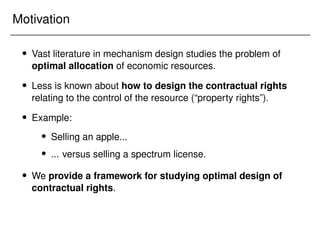 Motivation
 Vast literature in mechanism design studies the problem of
optimal allocation of economic resources.
 Less is known about how to design the contractual rights
relating to the control of the resource (“property rights”).
 Example:
 Selling an apple...
 ... versus selling a spectrum license.
 We provide a framework for studying optimal design of
contractual rights.
 