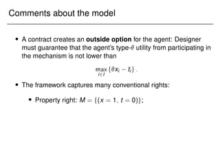 Comments about the model
 A contract creates an outside option for the agent: Designer
must guarantee that the agent’s type- utility from participating in
the mechanism is not lower than
max
i2I
fxi tig:
 The framework captures many conventional rights:
 Property right: M = f(x = 1; t = 0)g;
 