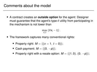 Comments about the model
 A contract creates an outside option for the agent: Designer
must guarantee that the agent’s type- utility from participating in
the mechanism is not lower than
max
i2I
fxi tig:
 The framework captures many conventional rights:
 Property right: M = f(x = 1; t = 0)g;
 Cash payment: M = f(0; p)g;
 Property right with a resale option: M = f(1;0); (0; p)g;
 