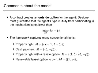 Comments about the model
 A contract creates an outside option for the agent: Designer
must guarantee that the agent’s type- utility from participating in
the mechanism is not lower than
max
i2I
fxi tig:
 The framework captures many conventional rights:
 Property right: M = f(x = 1; t = 0)g;
 Cash payment: M = f(0; p)g;
 Property right with a resale option: M = f(1;0); (0; p)g;
 Renewable lease/ option to own: M = f(1; p)g;
 