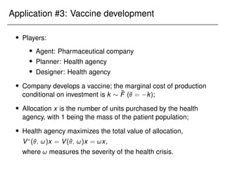 Application #3: Vaccine development
 Players:
 Agent: Pharmaceutical company
 Planner: Health agency
 Designer: Health agency
 Company develops a vaccine; the marginal cost of production
conditional on investment is k  F̃ ( = k);
 Allocation x is the number of units purchased by the health
agency, with 1 being the mass of the patient population;
 Health agency maximizes the total value of allocation,
V?
(; !)x = V(; !)x = !x,
where ! measures the severity of the health crisis.
 