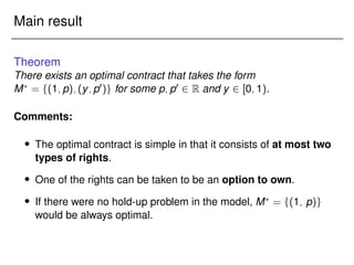 Main result
Theorem
There exists an optimal contract that takes the form
M?
= f(1;p);(y;p0)g for some p;p0 2 R and y 2 [0;1).
Comments:
 The optimal contract is simple in that it consists of at most two
types of rights.
 One of the rights can be taken to be an option to own.
 If there were no hold-up problem in the model, M?
= f(1; p)g
would be always optimal.
 