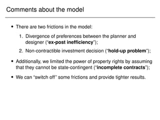 Comments about the model
 There are two frictions in the model:
1. Divergence of preferences between the planner and
designer (“ex-post inefficiency”);
2. Non-contractible investment decision (“hold-up problem”);
 Additionally, we limited the power of property rights by assuming
that they cannot be state-contingent (“incomplete contracts”);
 We can “switch off” some frictions and provide tighter results.
 