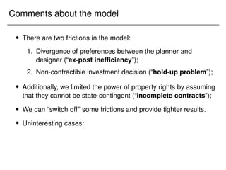 Comments about the model
 There are two frictions in the model:
1. Divergence of preferences between the planner and
designer (“ex-post inefficiency”);
2. Non-contractible investment decision (“hold-up problem”);
 Additionally, we limited the power of property rights by assuming
that they cannot be state-contingent (“incomplete contracts”);
 We can “switch off” some frictions and provide tighter results.
 Uninteresting cases:
 