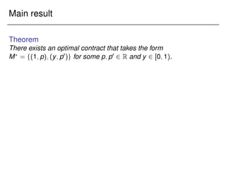 Main result
Theorem
There exists an optimal contract that takes the form
M?
= f(1;p);(y;p0)g for some p;p0 2 R and y 2 [0;1).
 
