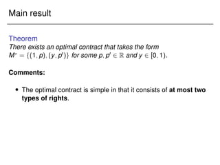 Main result
Theorem
There exists an optimal contract that takes the form
M?
= f(1;p);(y;p0)g for some p;p0 2 R and y 2 [0;1).
Comments:
 The optimal contract is simple in that it consists of at most two
types of rights.
 