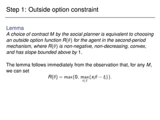 Step 1: Outside option constraint
Lemma
A choice of contract M by the social planner is equivalent to choosing
an outside option function R() for the agent in the second-period
mechanism, where R() is non-negative, non-decreasing, convex,
and has slope bounded above by 1.
The lemma follows immediately from the observation that, for any M,
we can set
R() = maxf0; max
i2I
fxi tigg:
 