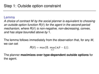Step 1: Outside option constraint
Lemma
A choice of contract M by the social planner is equivalent to choosing
an outside option function R() for the agent in the second-period
mechanism, where R() is non-negative, non-decreasing, convex,
and has slope bounded above by 1.
The lemma follows immediately from the observation that, for any M,
we can set
R() = maxf0; max
i2I
fxi tigg:
The planner maximizes over type-dependent outside options for
the agent.
 