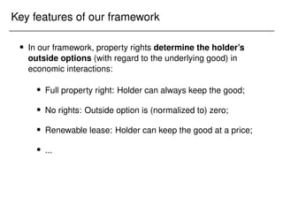 Key features of our framework
 In our framework, property rights determine the holder’s
outside options (with regard to the underlying good) in
economic interactions:
 Full property right: Holder can always keep the good;
 No rights: Outside option is (normalized to) zero;
 Renewable lease: Holder can keep the good at a price;
 ...
 