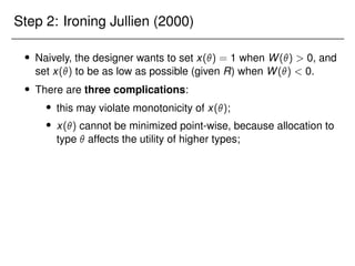 Step 2: Ironing Jullien (2000)
 Naively, the designer wants to set x() = 1 when W()  0, and
set x() to be as low as possible (given R) when W()  0.
 There are three complications:
 this may violate monotonicity of x();
 x() cannot be minimized point-wise, because allocation to
type  affects the utility of higher types;
 