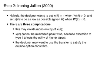 Step 2: Ironing Jullien (2000)
 Naively, the designer wants to set x() = 1 when W()  0, and
set x() to be as low as possible (given R) when W()  0.
 There are three complications:
 this may violate monotonicity of x();
 x() cannot be minimized point-wise, because allocation to
type  affects the utility of higher types;
 the designer may want to use the transfer to satisfy the
outside-option constraint.
 