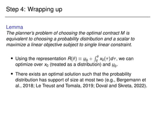Step 4: Wrapping up
Lemma
The planner’s problem of choosing the optimal contract M is
equivalent to choosing a probability distribution and a scalar to
maximize a linear objective subject to single linear constraint.
 Using the representation R()  u0 +
R 
 x0()d, we can
optimize over x0 (treated as a distribution) and u0.
 There exists an optimal solution such that the probability
distribution has support of size at most two (e.g., Bergemann et
al., 2018; Le Treust and Tomala, 2019; Doval and Skreta, 2022).
 