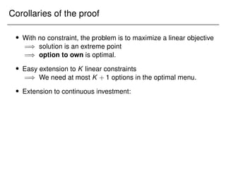 Corollaries of the proof
 With no constraint, the problem is to maximize a linear objective
=) solution is an extreme point
=) option to own is optimal.
 Easy extension to K linear constraints
=) We need at most K + 1 options in the optimal menu.
 Extension to continuous investment:
 
