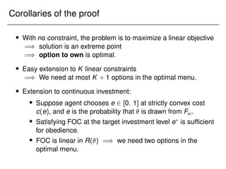 Corollaries of the proof
 With no constraint, the problem is to maximize a linear objective
=) solution is an extreme point
=) option to own is optimal.
 Easy extension to K linear constraints
=) We need at most K + 1 options in the optimal menu.
 Extension to continuous investment:
 Suppose agent chooses e 2 [0; 1] at strictly convex cost
c(e), and e is the probability that  is drawn from F!.
 Satisfying FOC at the target investment level e?
is sufficient
for obedience.
 FOC is linear in R() =) we need two options in the
optimal menu.
 