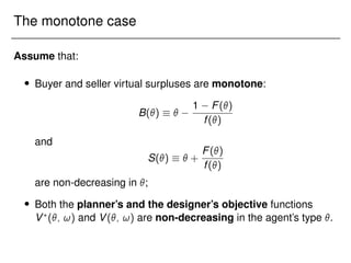 The monotone case
Assume that:
 Buyer and seller virtual surpluses are monotone:
B()  
1 F()
f()
and
S()   +
F()
f()
are non-decreasing in ;
 Both the planner’s and the designer’s objective functions
V?
(; !) and V(; !) are non-decreasing in the agent’s type .
 