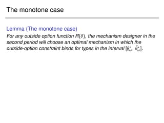 The monotone case
Lemma (The monotone case)
For any outside option function R(), the mechanism designer in the
second period will choose an optimal mechanism in which the
outside-option constraint binds for types in the interval [?
!; ¯
?
!].
 