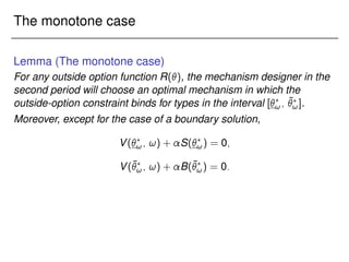 The monotone case
Lemma (The monotone case)
For any outside option function R(), the mechanism designer in the
second period will choose an optimal mechanism in which the
outside-option constraint binds for types in the interval [?
!; ¯
?
!].
Moreover, except for the case of a boundary solution,
V(?
!; !) + S(?
!) = 0;
V(¯
?
!; !) + B(¯
?
!) = 0:
 
