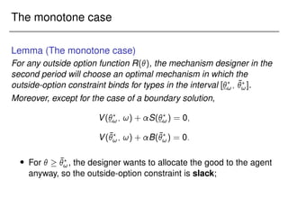 The monotone case
Lemma (The monotone case)
For any outside option function R(), the mechanism designer in the
second period will choose an optimal mechanism in which the
outside-option constraint binds for types in the interval [?
!; ¯
?
!].
Moreover, except for the case of a boundary solution,
V(?
!; !) + S(?
!) = 0;
V(¯
?
!; !) + B(¯
?
!) = 0:
 For   ¯
?
!, the designer wants to allocate the good to the agent
anyway, so the outside-option constraint is slack;
 
