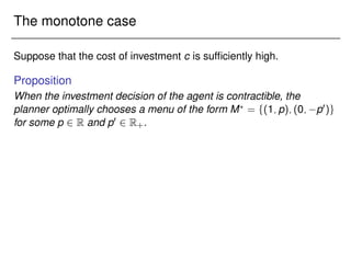 The monotone case
Suppose that the cost of investment c is sufficiently high.
Proposition
When the investment decision of the agent is contractible, the
planner optimally chooses a menu of the form M?
= f(1;p);(0; p0)g
for some p 2 R and p0 2 R+.
 