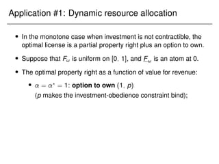 Application #1: Dynamic resource allocation
 In the monotone case when investment is not contractible, the
optimal license is a partial property right plus an option to own.
 Suppose that F! is uniform on [0; 1], and F! is an atom at 0.
 The optimal property right as a function of value for revenue:
 = ?
= 1: option to own (1; p)
(p makes the investment-obedience constraint bind);
 