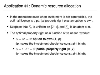Application #1: Dynamic resource allocation
 In the monotone case when investment is not contractible, the
optimal license is a partial property right plus an option to own.
 Suppose that F! is uniform on [0; 1], and F! is an atom at 0.
 The optimal property right as a function of value for revenue:
 = ?
= 1: option to own (1; p)
(p makes the investment-obedience constraint bind);
 = 1; ?
= 0: partial property right (0; y)
(y makes the investment-obedience constraint bind);
 