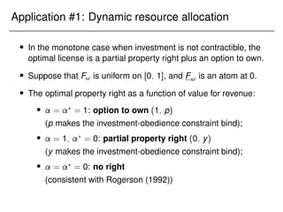 Application #1: Dynamic resource allocation
 In the monotone case when investment is not contractible, the
optimal license is a partial property right plus an option to own.
 Suppose that F! is uniform on [0; 1], and F! is an atom at 0.
 The optimal property right as a function of value for revenue:
 = ?
= 1: option to own (1; p)
(p makes the investment-obedience constraint bind);
 = 1; ?
= 0: partial property right (0; y)
(y makes the investment-obedience constraint bind);
 = ?
= 0: no right
(consistent with Rogerson (1992))
 
