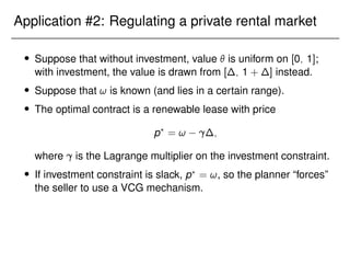 Application #2: Regulating a private rental market
 Suppose that without investment, value  is uniform on [0; 1];
with investment, the value is drawn from [∆; 1 + ∆] instead.
 Suppose that ! is known (and lies in a certain range).
 The optimal contract is a renewable lease with price
p?
= ! ∆;
where is the Lagrange multiplier on the investment constraint.
 If investment constraint is slack, p?
= !, so the planner “forces”
the seller to use a VCG mechanism.
 