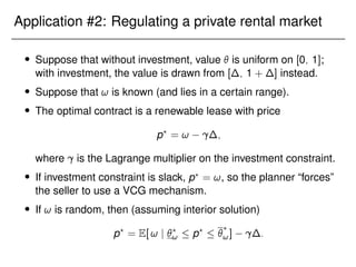 Application #2: Regulating a private rental market
 Suppose that without investment, value  is uniform on [0; 1];
with investment, the value is drawn from [∆; 1 + ∆] instead.
 Suppose that ! is known (and lies in a certain range).
 The optimal contract is a renewable lease with price
p?
= ! ∆;
where is the Lagrange multiplier on the investment constraint.
 If investment constraint is slack, p?
= !, so the planner “forces”
the seller to use a VCG mechanism.
 If ! is random, then (assuming interior solution)
p?
= E[ ! j ?
!  p?
 ?
!] ∆:
 