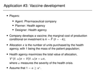 Application #3: Vaccine development
 Players:
 Agent: Pharmaceutical company
 Planner: Health agency
 Designer: Health agency
 Company develops a vaccine; the marginal cost of production
conditional on investment is k  e
F ( = k);
 Allocation x is the number of units purchased by the health
agency, with 1 being the mass of the patient population;
 Health agency maximizes the total value of allocation,
V?
(; !)x = V(; !)x = !x,
where ! measures the severity of the health crisis.
 Assume that 1 =  ?
.
 