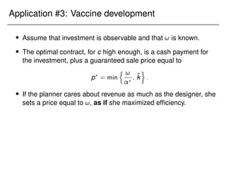 Application #3: Vaccine development
 Assume that investment is observable and that ! is known.
 The optimal contract, for c high enough, is a cash payment for
the investment, plus a guaranteed sale price equal to
p?
= min
n !
?
; k̄
o
:
 If the planner cares about revenue as much as the designer, she
sets a price equal to !, as if she maximized efficiency.
 