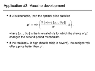 Application #3: Vaccine development
 If ! is stochastic, then the optimal price satisfies
p?
= min
(
E

!j! 2 [!p? ; ¯
!p? ]

?
; k̄
)
;
where [!p? ; ¯
!p? ] is the interval of !’s for which the choice of p?
changes the second-period mechanism.
 If the realized ! is high (health crisis is severe), the designer will
offer a price better than p?
.
 