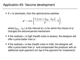 Application #3: Vaccine development
 If ! is stochastic, then the optimal price satisfies
p?
= min
(
E

!j! 2 [!p? ; ¯
!p? ]

?
; k̄
)
;
where [!p? ; ¯
!p? ] is the interval of !’s for which the choice of p?
changes the second-period mechanism.
 If the realized ! is high (health crisis is severe), the designer will
offer a price better than p?
.
 If the realized ! is low (health crisis is mild), the designer will
offer a price lower than p?
and compensate the producer with an
additional cash payment (on top of the payment for investment).
 