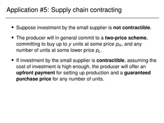 Application #5: Supply chain contracting
 Suppose investment by the small supplier is not contractible.
 The producer will in general commit to a two-price scheme,
committing to buy up to y units at some price pH, and any
number of units at some lower price pL.
 If investment by the small supplier is contractible, assuming the
cost of investment is high enough, the producer will offer an
upfront payment for setting up production and a guaranteed
purchase price for any number of units.
 