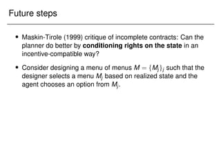 Future steps
 Maskin-Tirole (1999) critique of incomplete contracts: Can the
planner do better by conditioning rights on the state in an
incentive-compatible way?
 Consider designing a menu of menus M = fMjgj such that the
designer selects a menu Mj based on realized state and the
agent chooses an option from Mj.
 