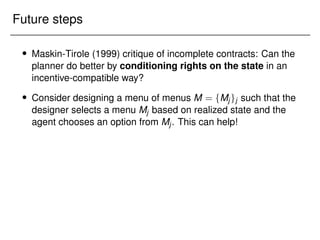 Future steps
 Maskin-Tirole (1999) critique of incomplete contracts: Can the
planner do better by conditioning rights on the state in an
incentive-compatible way?
 Consider designing a menu of menus M = fMjgj such that the
designer selects a menu Mj based on realized state and the
agent chooses an option from Mj. This can help!
 